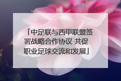 中足联与西甲联盟签署战略合作协议 共促职业足球交流和发展