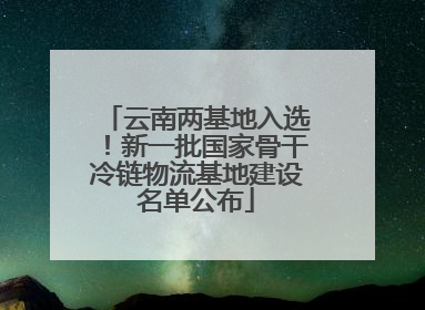 云南两基地入选！新一批国家骨干冷链物流基地建设名单公布