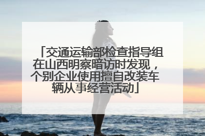 交通运输部检查指导组在山西明察暗访时发现，个别企业使用擅自改装车辆从事经营活动