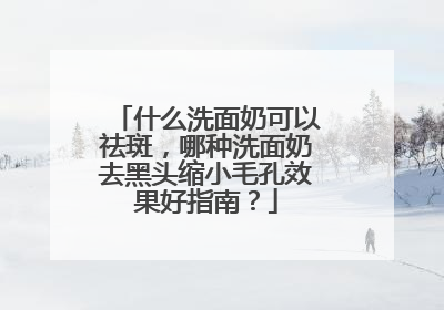 什么洗面奶可以祛斑，哪种洗面奶去黑头缩小毛孔效果好指南？