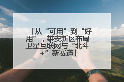 从“可用”到“好用”，雄安新区布局卫星互联网与“北斗+”新赛道