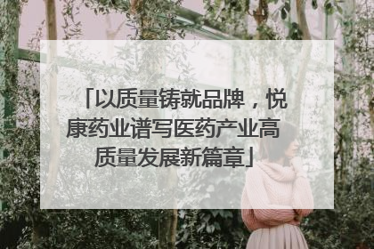 以质量铸就品牌，悦康药业谱写医药产业高质量发展新篇章