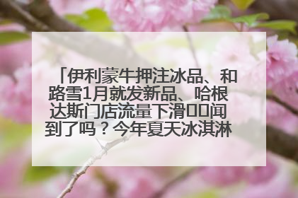 伊利蒙牛押注冰品、和路雪1月就发新品、哈根达斯门店流量下滑⋯⋯闻到了吗？今年夏天冰淇淋市场的火药味