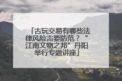 古玩交易有哪些法律风险需要防范？“江南文物之邦”丹阳举行专题讲座