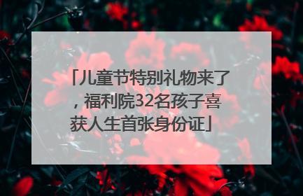 儿童节特别礼物来了，福利院32名孩子喜获人生首张身份证