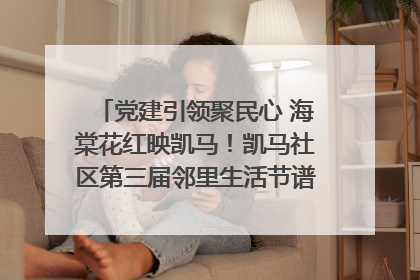党建引领聚民心 海棠花红映凯马！凯马社区第三届邻里生活节谱写幸福新篇章