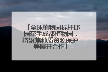 全球植物园标杆邱园牵手成都植物园，将聚焦种质资源保护等展开合作