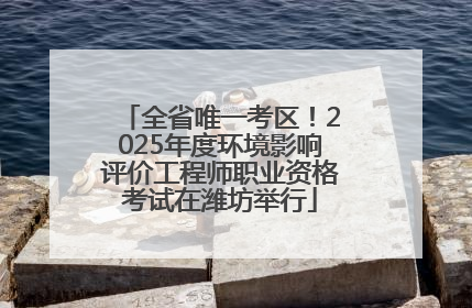 全省唯一考区！2025年度环境影响评价工程师职业资格考试在潍坊举行