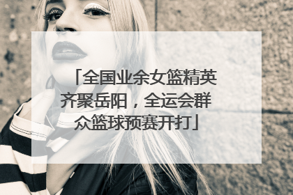 全国业余女篮精英齐聚岳阳，全运会群众篮球预赛开打