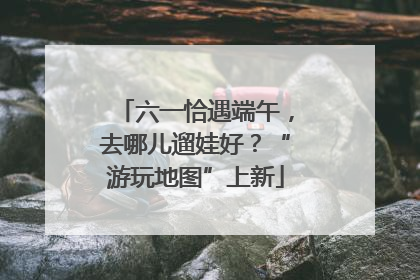 六一恰遇端午，去哪儿遛娃好？“游玩地图”上新