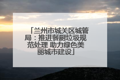 兰州市城关区城管局：推进餐厨垃圾规范处理 助力绿色美丽城市建设