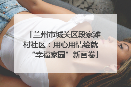 兰州市城关区段家滩村社区：用心用情绘就“幸福家园”新画卷