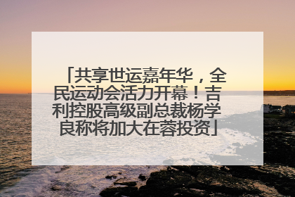 共享世运嘉年华，全民运动会活力开幕！吉利控股高级副总裁杨学良称将加大在蓉投资