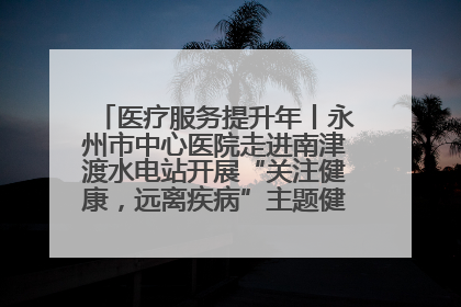 医疗服务提升年丨永州市中心医院走进南津渡水电站开展“关注健康，远离疾病”主题健康促进活动