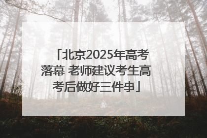 北京2025年高考落幕 老师建议考生高考后做好三件事