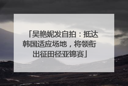 吴艳妮发自拍：抵达韩国适应场地，将领衔出征田径亚锦赛