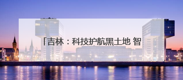 吉林：科技护航黑土地 智慧赋能粮食安全｜增发国债气象项目落地见效系列报道