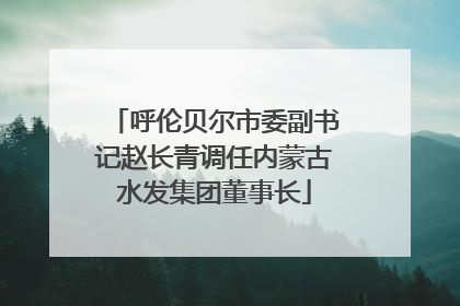 呼伦贝尔市委副书记赵长青调任内蒙古水发集团董事长