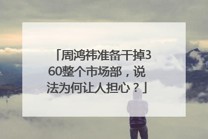 周鸿祎准备干掉360整个市场部，说法为何让人担心？