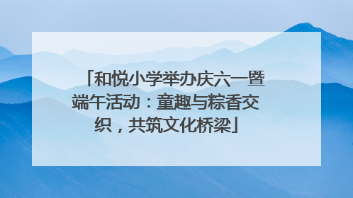和悦小学举办庆六一暨端午活动：童趣与粽香交织，共筑文化桥梁