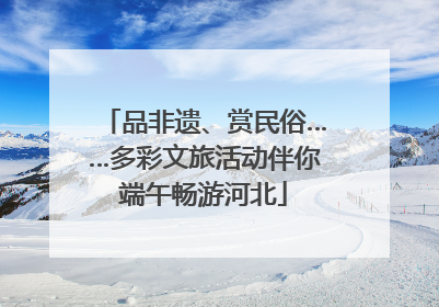 品非遗、赏民俗……多彩文旅活动伴你端午畅游河北