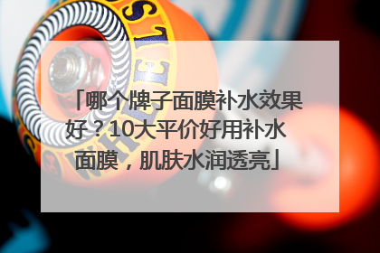 哪个牌子面膜补水效果好？10大平价好用补水面膜，肌肤水润透亮