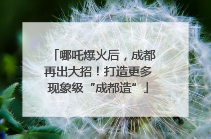 哪吒爆火后，成都再出大招！打造更多现象级“成都造”