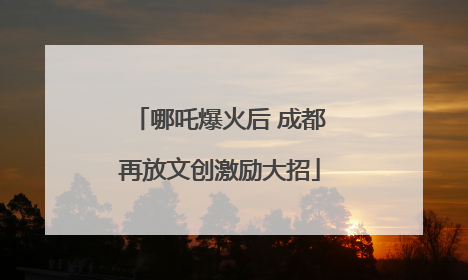 哪吒爆火后 成都再放文创激励大招