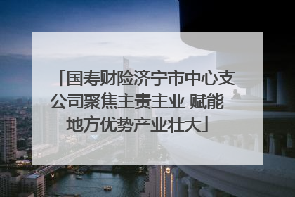 国寿财险济宁市中心支公司聚焦主责主业 赋能地方优势产业壮大