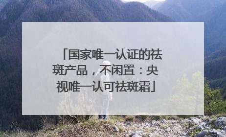 国家唯一认证的祛斑产品，不闲置：央视唯一认可祛斑霜