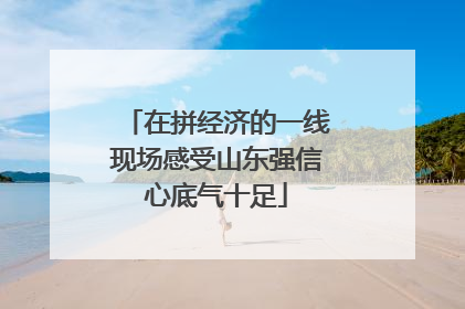 在拼经济的一线现场感受山东强信心底气十足