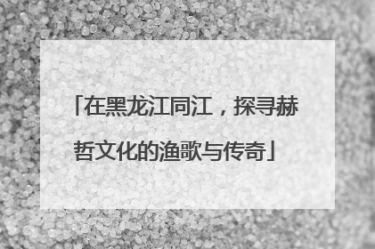 在黑龙江同江，探寻赫哲文化的渔歌与传奇