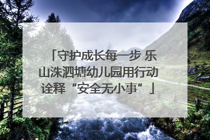 守护成长每一步 乐山洙泗塘幼儿园用行动诠释“安全无小事”