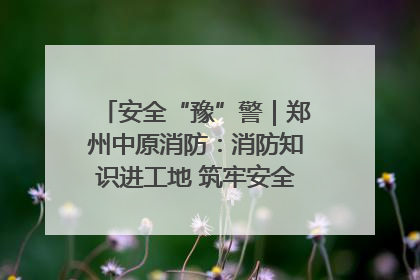 安全“豫”警｜郑州中原消防：消防知识进工地 筑牢安全“防火墙”