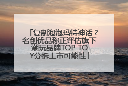 复制泡泡玛特神话？名创优品称正评估旗下潮玩品牌TOP TOY分拆上市可能性