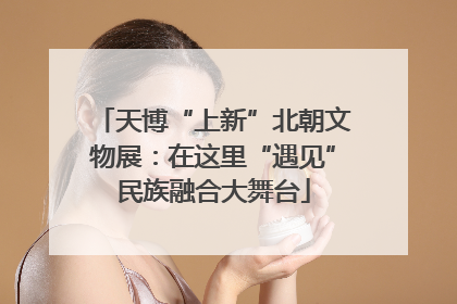 天博“上新”北朝文物展：在这里“遇见”民族融合大舞台