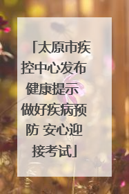 太原市疾控中心发布健康提示 做好疾病预防 安心迎接考试