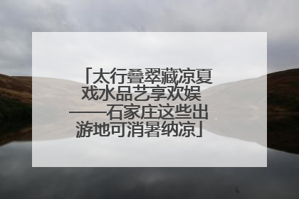 太行叠翠藏凉夏 戏水品艺享欢娱——石家庄这些出游地可消暑纳凉