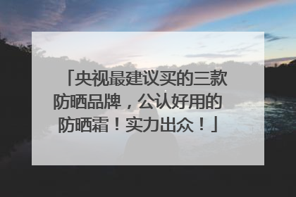 央视最建议买的三款防晒品牌，公认好用的防晒霜！实力出众！