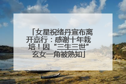 女星祝绪丹宣布离开嘉行：感谢十年栽培！因“三生三世”玄女一角被熟知