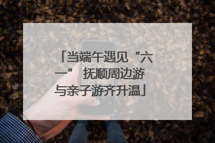 当端午遇见“六一” 抚顺周边游与亲子游齐升温