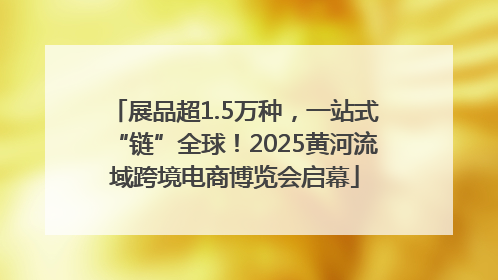 展品超1.5万种，一站式“链”全球！2025黄河流域跨境电商博览会启幕