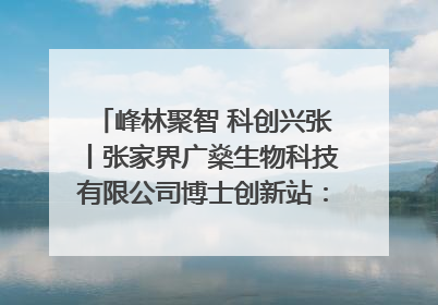 峰林聚智 科创兴张丨张家界广燊生物科技有限公司博士创新站：立足生态优势 激活“绿色宝藏”