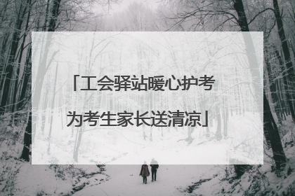工会驿站暖心护考 为考生家长送清凉