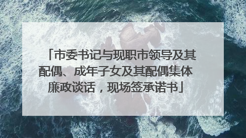 市委书记与现职市领导及其配偶、成年子女及其配偶集体廉政谈话，现场签承诺书