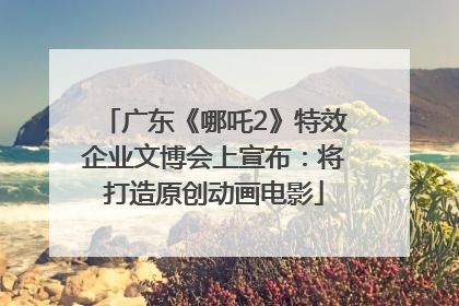 广东《哪吒2》特效企业文博会上宣布：将打造原创动画电影