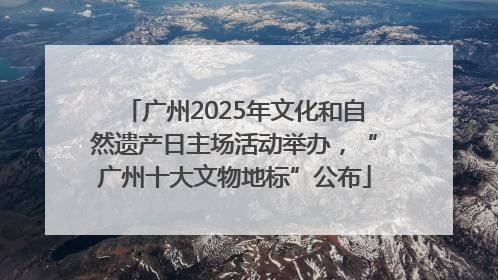 广州2025年文化和自然遗产日主场活动举办，“广州十大文物地标”公布
