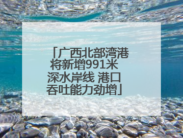 广西北部湾港将新增991米深水岸线 港口吞吐能力劲增