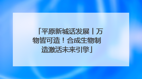 平原新城话发展丨万物皆可造！合成生物制造激活未来引擎