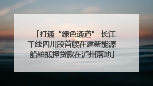 打通“绿色通道” 长江干线四川段首艘在建新能源船舶抵押贷款在泸州落地